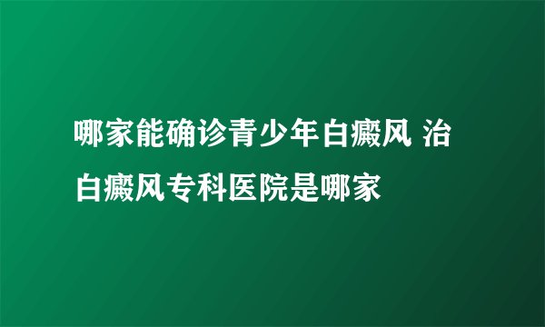 哪家能确诊青少年白癜风 治白癜风专科医院是哪家