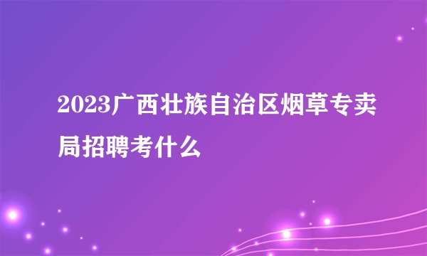 2023广西壮族自治区烟草专卖局招聘考什么