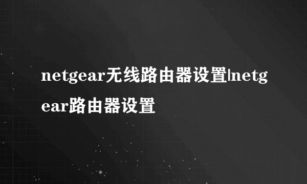 netgear无线路由器设置|netgear路由器设置