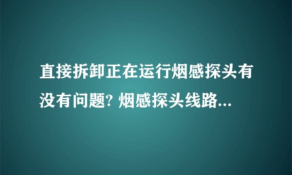 直接拆卸正在运行烟感探头有没有问题? 烟感探头线路短路会不会造成消防主机报警?