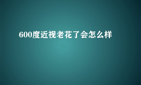 600度近视老花了会怎么样