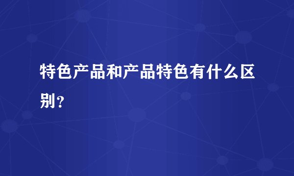 特色产品和产品特色有什么区别？