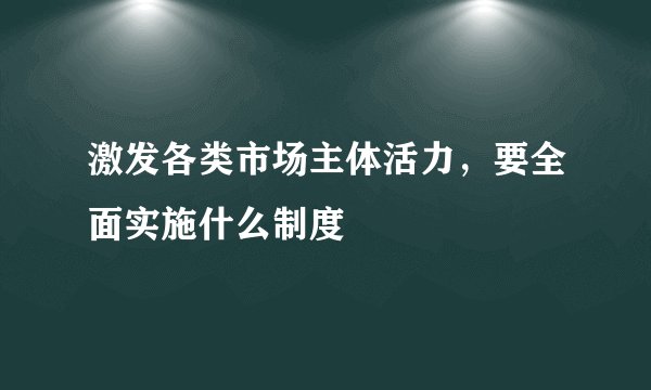 激发各类市场主体活力，要全面实施什么制度