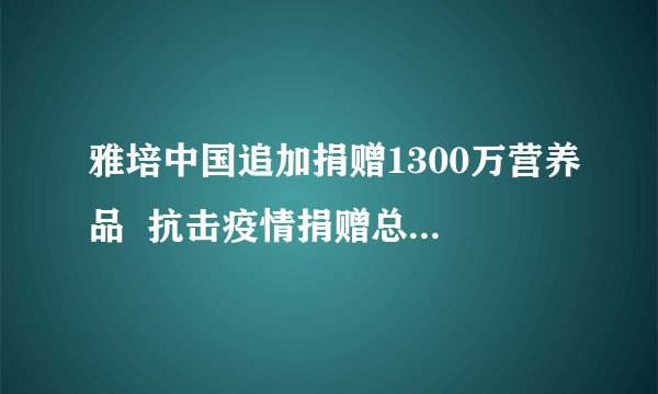 雅培中国追加捐赠1300万营养品  抗击疫情捐赠总额累计3100万元