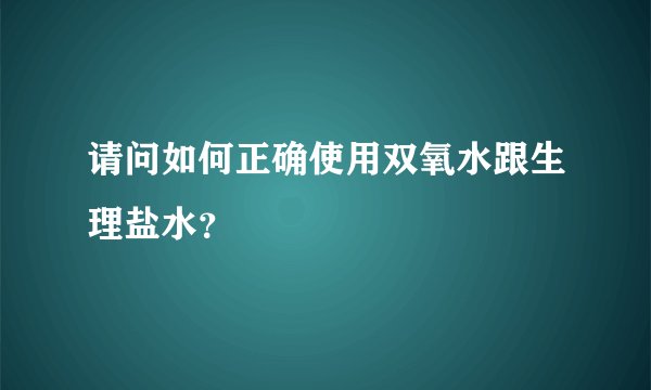 请问如何正确使用双氧水跟生理盐水？