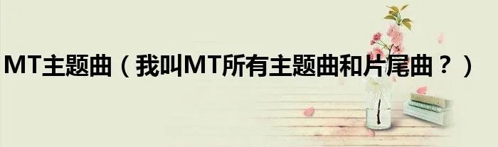 MT主题曲(我叫MT所有主题曲和片尾曲?)