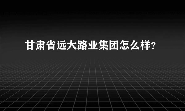 甘肃省远大路业集团怎么样？