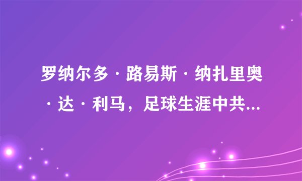罗纳尔多·路易斯·纳扎里奥·达·利马,足球生涯中共攻进多少球?世界足球运动员中谁共攻进的球最多啊?