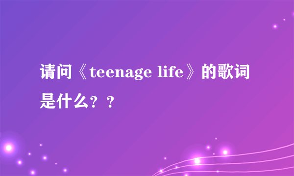 请问《teenage life》的歌词是什么？？