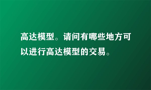 高达模型。请问有哪些地方可以进行高达模型的交易。