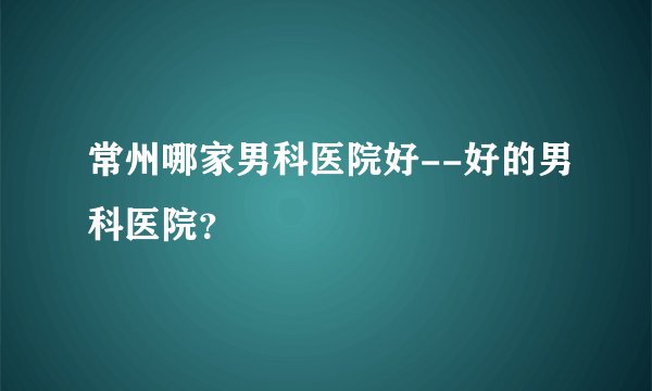 常州哪家男科医院好--好的男科医院？