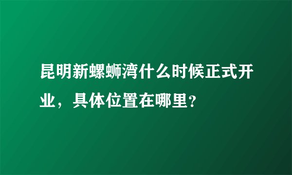 昆明新螺蛳湾什么时候正式开业，具体位置在哪里？