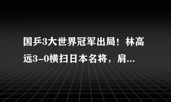 国乒3大世界冠军出局！林高远3-0横扫日本名将，肩负重任全力冲冠