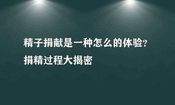 精子捐献是一种怎么的体验?捐精过程大揭密