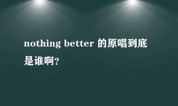 nothing better 的原唱到底是谁啊？