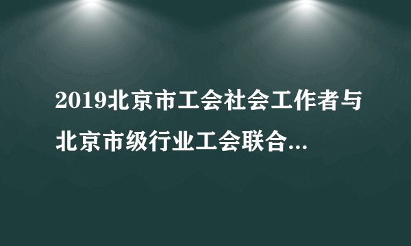 2019北京市工会社会工作者与北京市级行业工会联合会招聘298人公告