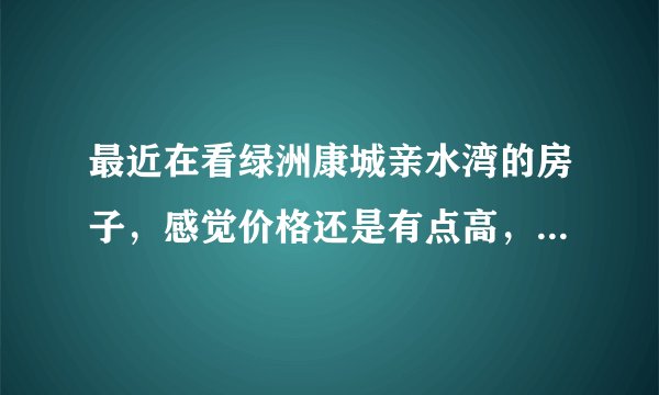 最近在看绿洲康城亲水湾的房子，感觉价格还是有点高，这个小区之前价格如何？大概多少钱？