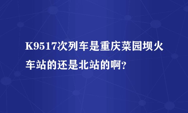 K9517次列车是重庆菜园坝火车站的还是北站的啊？