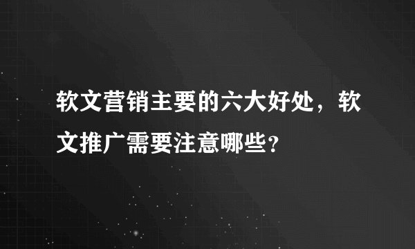 软文营销主要的六大好处，软文推广需要注意哪些？