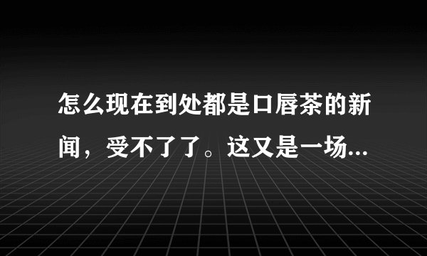 怎么现在到处都是口唇茶的新闻，受不了了。这又是一场炒作吗？？