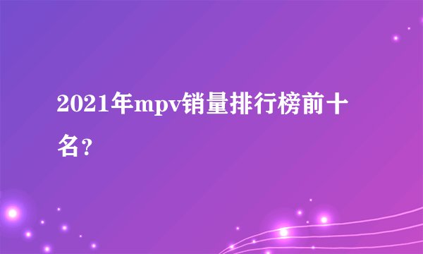 2021年mpv销量排行榜前十名？