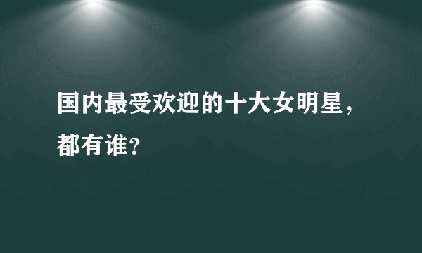 国内最受欢迎的十大女明星,都有谁?