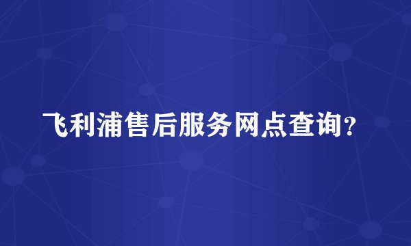 飞利浦售后服务网点查询？