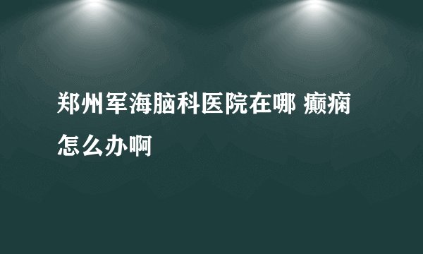 郑州军海脑科医院在哪 癫痫怎么办啊