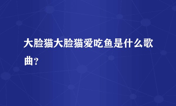 大脸猫大脸猫爱吃鱼是什么歌曲？