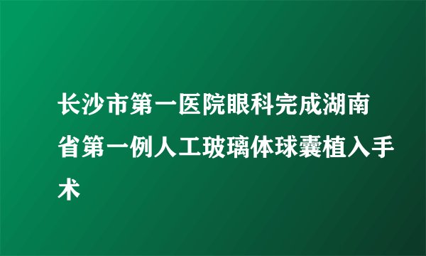 长沙市第一医院眼科完成湖南省第一例人工玻璃体球囊植入手术