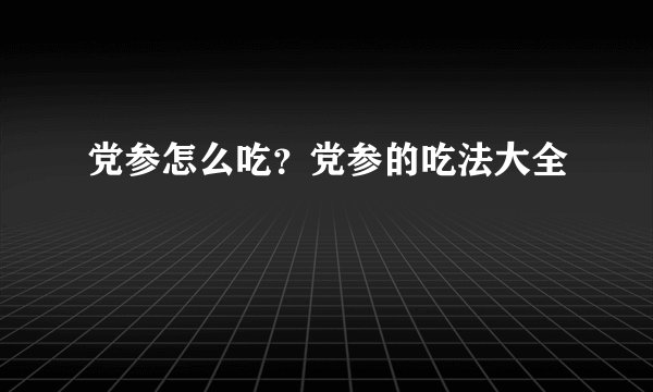 党参怎么吃?党参的吃法大全