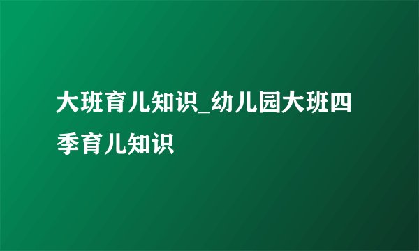 大班育儿知识_幼儿园大班四季育儿知识