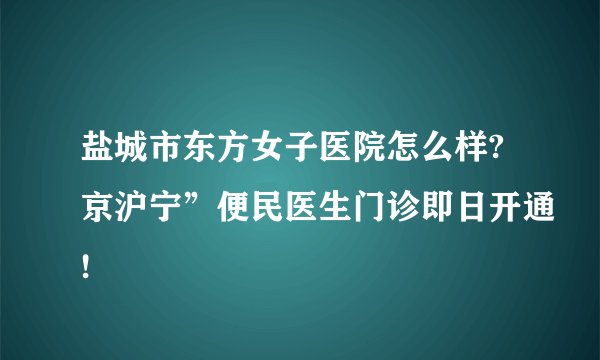 盐城市东方女子医院怎么样?京沪宁”便民医生门诊即日开通!