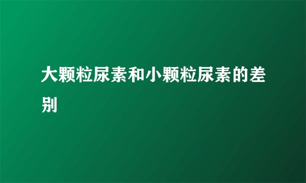 大颗粒尿素和小颗粒尿素的差别