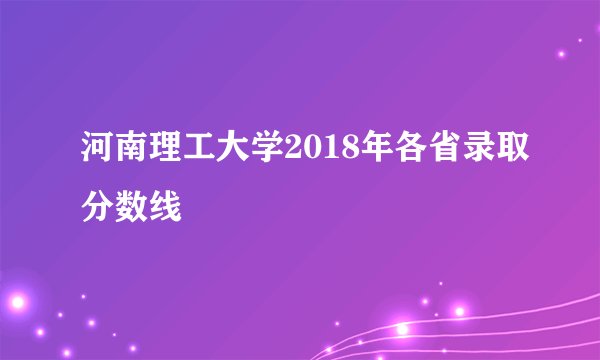 河南理工大学2018年各省录取分数线