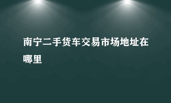 南宁二手货车交易市场地址在哪里