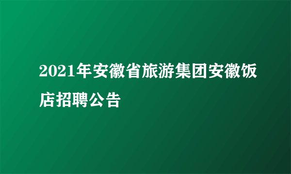 2021年安徽省旅游集团安徽饭店招聘公告