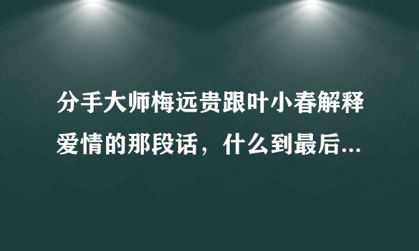 分手大师梅远贵跟叶小春解释爱情的那段话，什么到最后，也会剩下一个人，就是关于爱情虚假的那段话