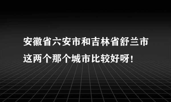 安徽省六安市和吉林省舒兰市这两个那个城市比较好呀！
