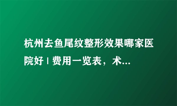杭州去鱼尾纹整形效果哪家医院好 | 费用一览表，术前必看！_假性鱼尾纹怎么办？怎么去除？