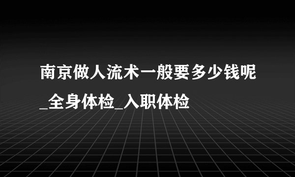 南京做人流术一般要多少钱呢_全身体检_入职体检