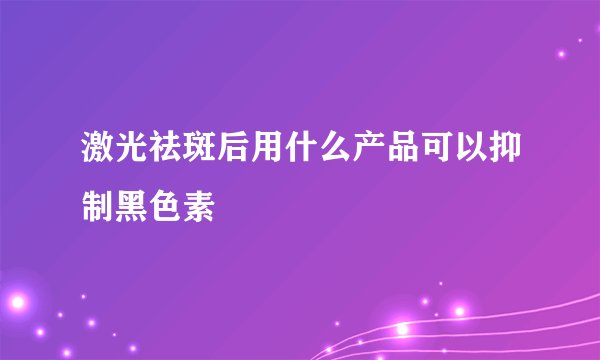 激光祛斑后用什么产品可以抑制黑色素