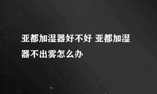 亚都加湿器好不好 亚都加湿器不出雾怎么办