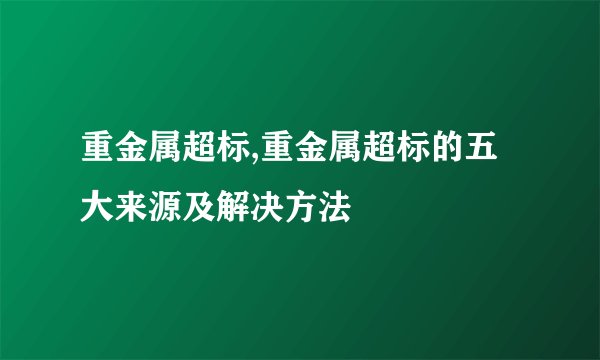重金属超标,重金属超标的五大来源及解决方法