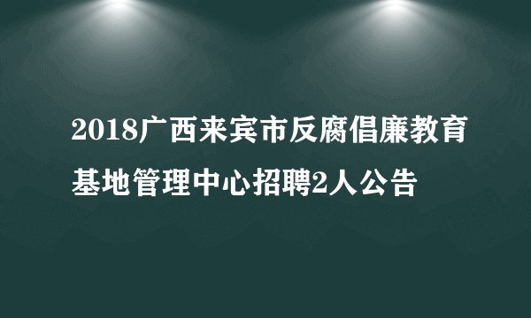 2018广西来宾市反腐倡廉教育基地管理中心招聘2人公告
