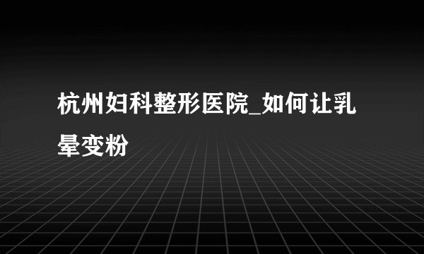 杭州妇科整形医院_如何让乳晕变粉