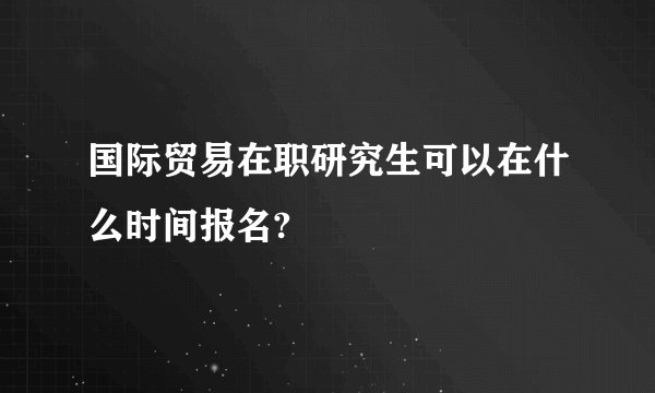 国际贸易在职研究生可以在什么时间报名?