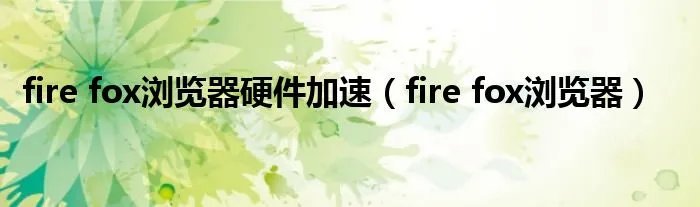 fire fox浏览器硬件加速（fire fox浏览器）