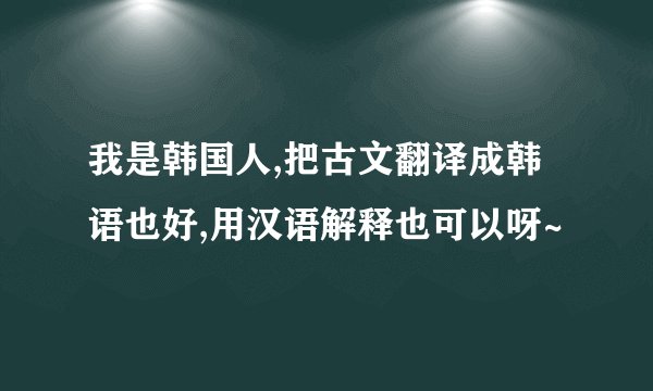 我是韩国人,把古文翻译成韩语也好,用汉语解释也可以呀~