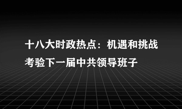 十八大时政热点：机遇和挑战考验下一届中共领导班子